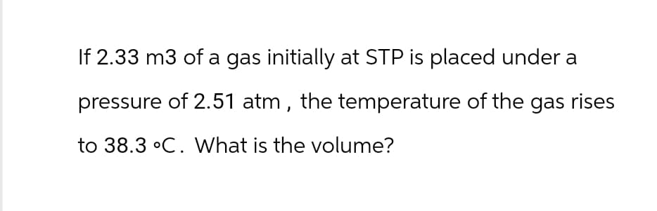 If 2.33 m3 of a gas initially at STP is placed under a
pressure of 2.51 atm, the temperature of the gas rises
to 38.3 °C. What is the volume?