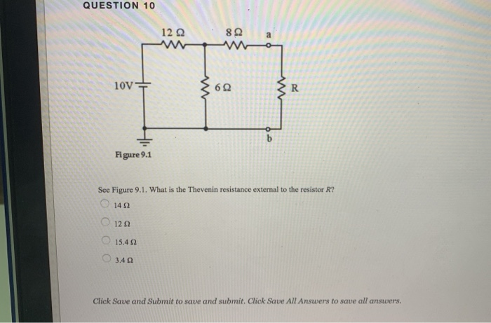QUESTION 10
10V
Figure 9.1
Ο 12 Ω
12 Ω
15,4 Ω
3.4 Ω
www
8 Ω
69
a
www
See Figure 9.1. What is the Thevenin resistance external to the resistor R?
1402
R
Click Save and Submit to save and submit. Click Save All Answers to save all answers.