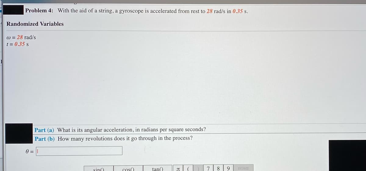 Problem 4: With the aid of a string, a gyroscope is accelerated from rest to 28 rad/s in 0.35 s.
Randomized Variables
w = 28 rad/s
t = 0.35 s
Part (a) What is its angular acceleration, in radians per square seconds?
Part (b) How many revolutions does it go through in the process?
sino
cos()
tan()
7
8
9
HOME
