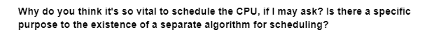 Why do you think it's so vital to schedule the CPU, if I may ask? Is there a specific
purpose to the existence of a separate algorithm for scheduling?