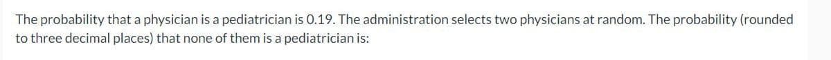 The
probability that a physician is a pediatrician is 0.19. The administration selects two physicians at random. The probability (rounded
to three decimal places) that none of them is a pediatrician is: