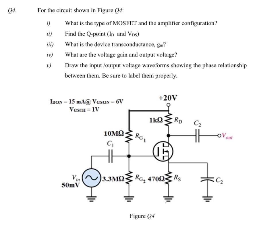 Q4.
For the circuit shown in Figure Q4:
i)
What is the type of MOSFET and the amplifier configuration?
ii)
Find the Q-point (Ip and Vps)
iii)
What is the device transconductance, gm?
iv)
What are the voltage gain and output voltage?
v)
Draw the input /output voltage waveforms showing the phase relationship
between them. Be sure to label them properly.
+20V
IDON = 15 mA@ VcsON = 6V
VGSTH = 1V
1kQ
Rp
C2
10M2
Ro1
out
Vin
3.3MQ
Ra, 47003
Rs
50mV
Figure Q4
