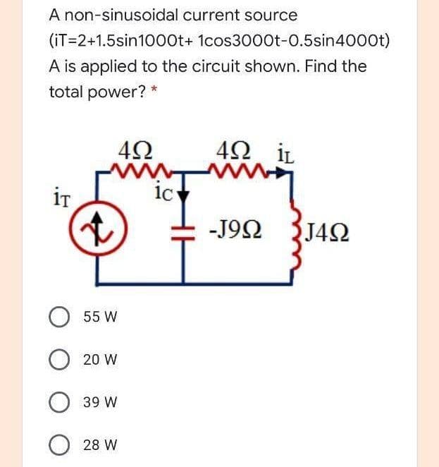 A non-sinusoidal current source
(iT=2+1.5sin100t+ 1cos3000t-0.5sin4000t)
A is applied to the circuit shown. Find the
total power? *
42
4Ω iL
www
ic
iT
-J92 J42
O 55 W
20 W
O 39 W
O 28 W
1.
