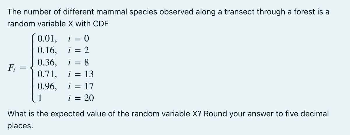 The number of different mammal species observed along a transect through a forest is a
random variable X with CDF
Fi
0.01, i = 0
0.16,
i = 2
0.36,
i = 8
0.71, i = 13
0.96, i = 17
i
20
=
What is the expected value of the random variable X? Round your answer to five decimal
places.