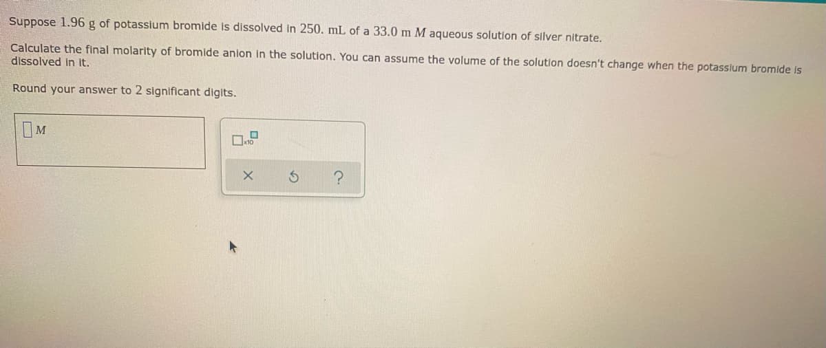 Suppose 1.96 g of potassium bromide is dissolved in 250. mL of a 33.0 m M aqueous solution of silver nitrate.
Calculate the final molarity of bromide anion in the solution. You can assume the volume of the solution doesn't change when the potassium bromide is
dissolved in it.
Round your answer to 2 significant digits.
M
x10