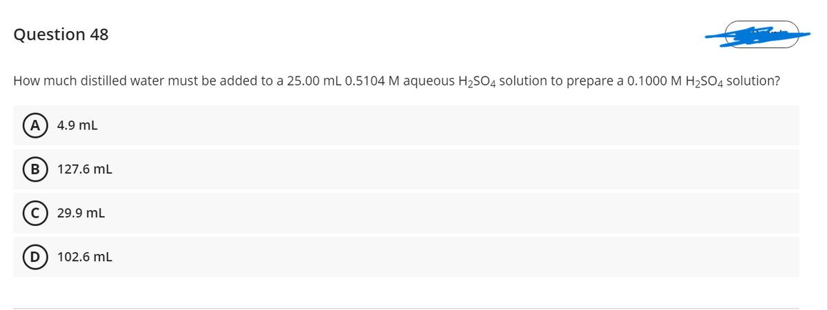 Question 48
How much distilled water must be added to a 25.00 mL 0.5104 M aqueous H,SO4 solution to prepare a 0.1000 M H,SO4 solution?
A
4.9 mL
В
127.6 mL
29.9 mL
D
102.6 mL
