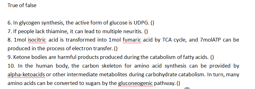 True of false
6. In glycogen synthesis, the active form of glucose is UDPG. ()
7. If people lack thiamine, it can lead to multiple neuritis. ()
8. 1mol isocitric acid is transformed into 1mol fumaric acid by TCA cycle, and 7molATP can be
produced in the process of electron transfer. ()
9. Ketone bodies are harmful products produced during the catabolism of fatty acids. ()
10. In the human body, the carbon skeleton for amino acid synthesis can be provided by
alpha-ketoacids or other intermediate metabolites during carbohydrate catabolism. In turn, many
amino acids can be converted to sugars by the gluconeogenic pathway. ()