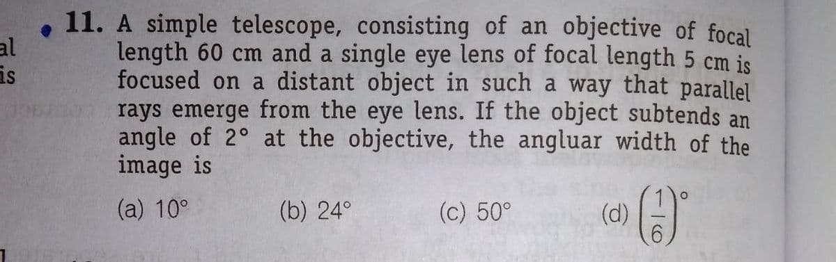 11. A simple telescope, consisting of an objective of focal
length 60 cm and a single eye lens of focal length 5 cm is
focused on a distant object in such a way that parallel
rays emerge from the eye lens. If the object subtends an
angle of 2° at the objective, the angluar width of the
image is
al
is
(a) 10°
(b) 24°
(c) 50°
(d)
