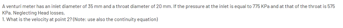 A venturi meter has an inlet diameter of 35 mm and a throat diameter of 20 mm. If the pressure at the inlet is equal to 775 KPa and at that of the throat is 575
KPa. Neglecting Head losses,
1. What is the velocity at point 2? (Note: use also the continuity equation)
