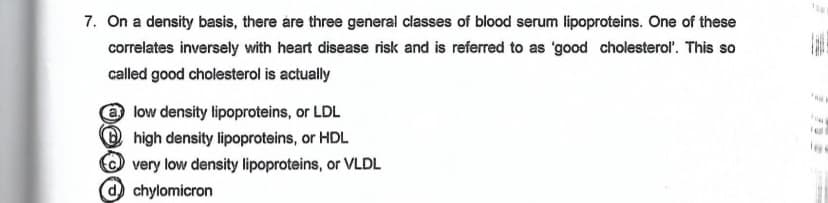 7. On a density basis, there are three general classes of blood serum lipoproteins. One of these
correlates inversely with heart disease risk and is referred to as 'good cholesterol'. This so
called good cholesterol is actually
low density lipoproteins, or LDL
high density lipoproteins, or HDL
very low density lipoproteins, or VLDL
chylomicron
