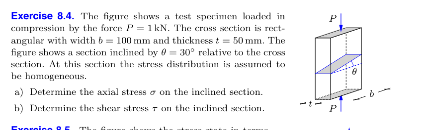 Exercise 8.4. The figure shows a test specimen loaded in
compression by the force P = 1 kN. The cross section is rect-
angular with width b = 100 mm and thickness t = 50 mm. The
figure shows a section inclined by 0 = 30° relative to the cross
section. At this section the stress distribution is assumed to
be homogeneous.
a) Determine the axial stress σ on the inclined section.
P|
b) Determine the shear stress 7 on the inclined section.
-t-
Exercise 8.5 The
0
b-