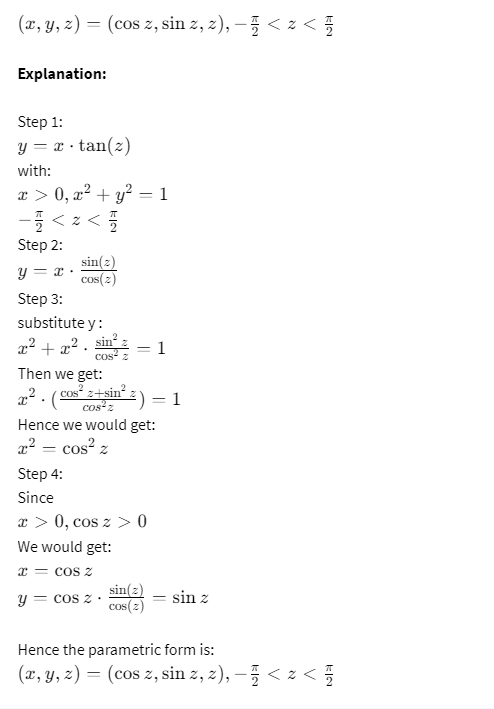 (x, y, z) = (cos z, sin z, z), − < z <
Explanation:
Step 1:
y = x tan(z)
with:
x>0, x²+ y² = 1
−√ < ± < √
Step 2:
sin(z)
y = x cos(2)
Step 3:
substitute y:
x²+x2. sin².
cos2
Then we get:
=
2 . (cos's+sin= 2)
Hence we would get:
x² = cos² z
Step 4:
Since
x0, cos z> 0
We would get:
x = COS z
1
sin(z)
y = cos z.
== sin z
cos(2)
Hence the parametric form is:
(x, y, z) = (cos z, sin z, z), — √ <≤ z <