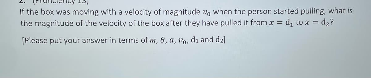 If the box was moving with a velocity of magnitude vo when the person started pulling, what is
the magnitude of the velocity of the box after they have pulled it from x = d₁ to x = d₂ ?
[Please put your answer in terms of m, 0, a, vo, d₁ and d2]
