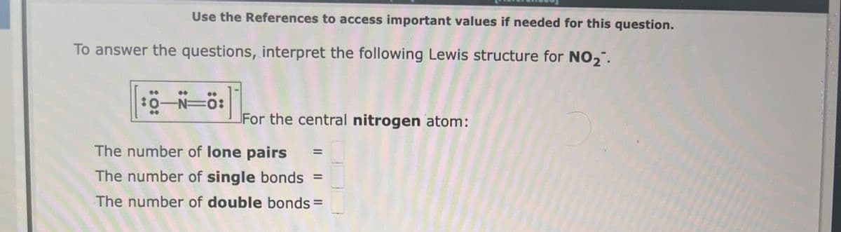 Use the References to access important values if needed for this question.
To answer the questions, interpret the following Lewis structure for NO₂.
:0:
-N=0:
For the central nitrogen atom:
The number of lone pairs
The number of single bonds =
The number of double bonds =