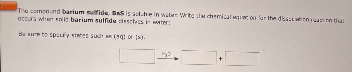 d
The compound barium sulfide, BaS is soluble in water. Write the chemical equation for the dissociation reaction that
occurs when solid barium sulfide dissolves in water:
Be sure to specify states such as (aq) or (s).
H₂O
+