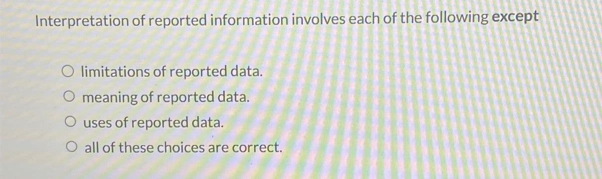 Interpretation of reported information involves each of the following except
O limitations of reported data.
O meaning of reported data.
O uses of reported data.
O all of these choices are correct.