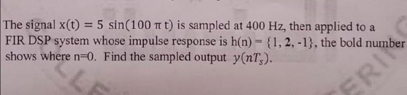 The signal x(t) = 5 sin(100 Tt t) is sampled at 400 Hz, then applied to a
FIR DSP system whose impulse response is h(n)= {1, 2, -1}, the bold number
shows where n=0. Find the sampled output y(nT;).
%3D
%3D
FRI
