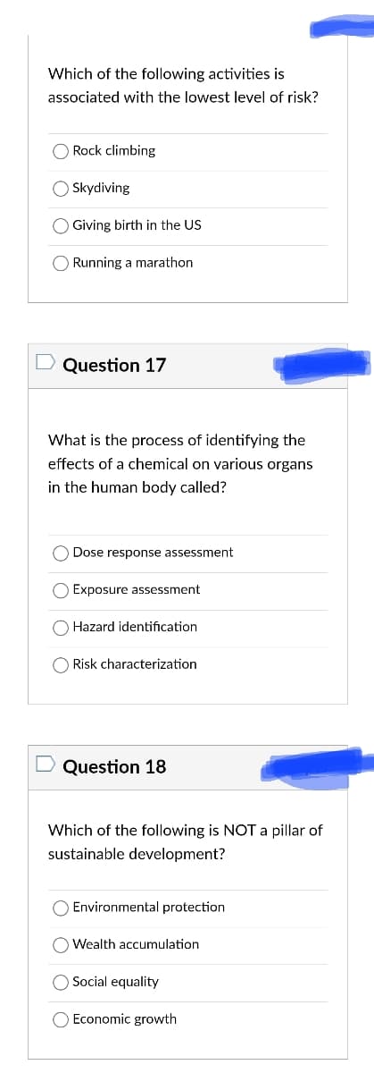 Which of the following activities is
associated with the lowest level of risk?
O Rock climbing
O Skydiving
O Giving birth in the US
O Running a marathon
D Question 17
What is the process of identifying the
effects of a chemical on various organs
in the human body called?
Dose response assessment
Exposure assessment
Hazard identification
O Risk characterization
Question 18
Which of the following is NOT a pillar of
sustainable development?
Environmental protection
Wealth accumulation
Social equality
O Economic growth