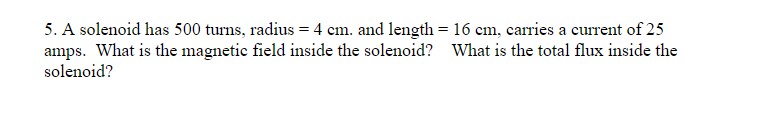 5. A solenoid has 500 turns, radius = 4 cm. and length = 16 cm, carries a current of 25
amps. What is the magnetic field inside the solenoid? What is the total flux inside the
solenoid?
