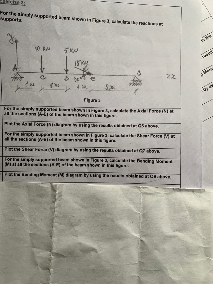 Exercise 3:
For the simply supported beam shown in Figure 3, calculate the reactions at
supports.
10 KN
5KN
15KN
c
D 300 E
1 m
*
+
1 m x
Дж
Figure 3
PX
For the simply supported beam shown in Figure 3, calculate the Axial Force (N) at
all the sections (A-E) of the beam shown in this figure.
Plot the Axial Force (N) diagram by using the results obtained at Q5 above.
For the simply supported beam shown in Figure 3, calculate the Shear Force (V) at
all the sections (A-E) of the beam shown in this figure.
Plot the Shear Force (V) diagram by using the results obtained at Q7 above.
For the simply supported beam shown in Figure 3, calculate the Bending Moment
(M) at all the sections (A-E) of the beam shown in this figure.
Plot the Bending Moment (M) diagram by using the results obtained at Q9 above.
in the
result
Mom
by us