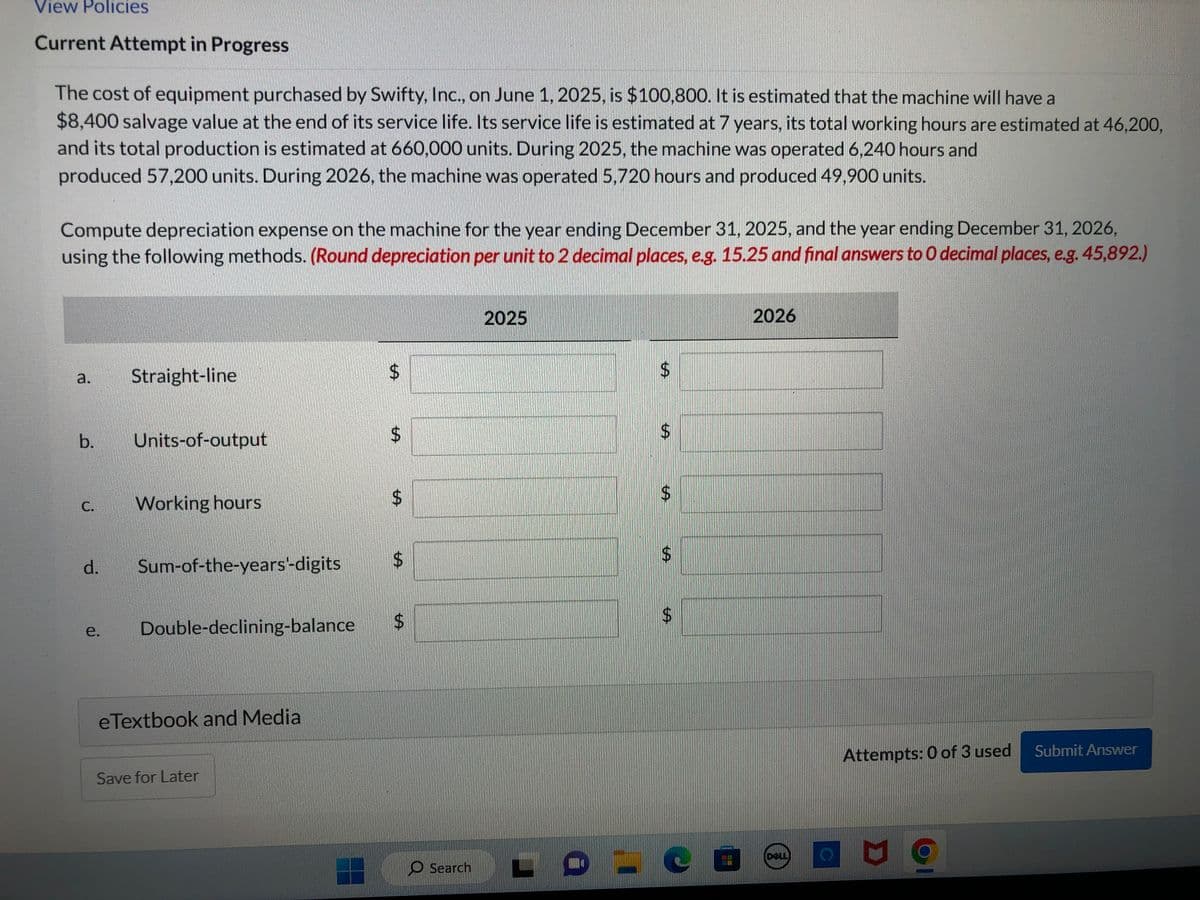 View Policies
Current Attempt in Progress
The cost of equipment purchased by Swifty, Inc., on June 1, 2025, is $100,800. It is estimated that the machine will have a
$8,400 salvage value at the end of its service life. Its service life is estimated at 7 years, its total working hours are estimated at 46,200,
and its total production is estimated at 660,000 units. During 2025, the machine was operated 6,240 hours and
produced 57,200 units. During 2026, the machine was operated 5,720 hours and produced 49,900 units.
Compute depreciation expense on the machine for the year ending December 31, 2025, and the year ending December 31, 2026,
using the following methods. (Round depreciation per unit to 2 decimal places, e.g. 15.25 and final answers to O decimal places, e.g. 45,892.)
b.
d.
Straight-line
Units-of-output
Working hours
Sum-of-the-years'-digits
e. Double-declining-balance
eTextbook and Media
Save for Later
$
$
$
$
$
Search
2025
$
$
$
-о-со
CO
2026
Attempts: 0 of 3 used
D
Submit Answer