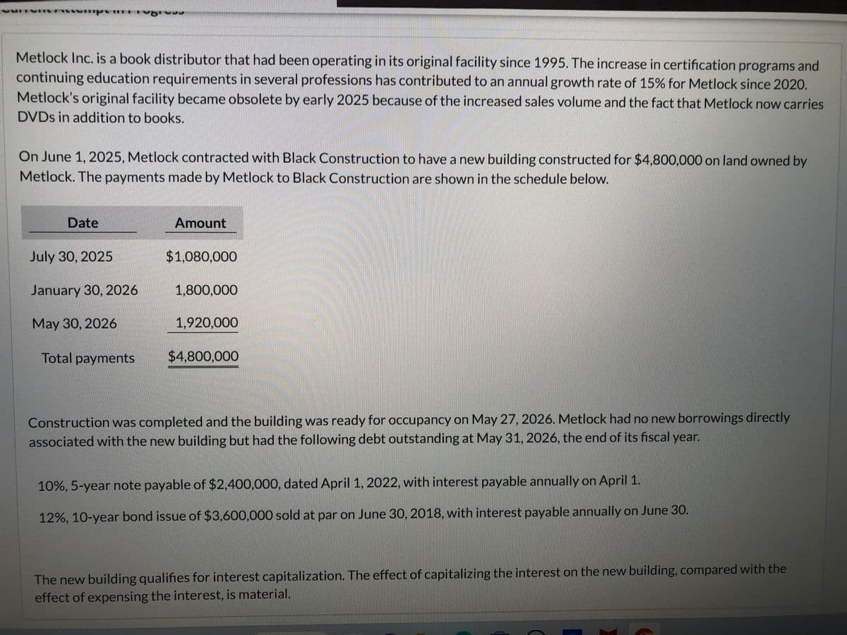 Metlock Inc. is a book distributor that had been operating in its original facility since 1995. The increase in certification programs and
continuing education requirements in several professions has contributed to an annual growth rate of 15% for Metlock since 2020.
Metlock's original facility became obsolete by early 2025 because of the increased sales volume and the fact that Metlock now carries
DVDs in addition to books.
On June 1, 2025, Metlock contracted with Black Construction to have a new building constructed for $4,800,000 on land owned by
Metlock. The payments made by Metlock to Black Construction are shown in the schedule below.
Date
July 30, 2025
January 30, 2026
May 30, 2026
Total payments
Amount
$1,080,000
1,800,000
1,920,000
$4,800,000
Construction was completed and the building was ready for occupancy on May 27, 2026. Metlock had no new borrowings directly
associated with the new building but had the following debt outstanding at May 31, 2026, the end of its fiscal year.
10%, 5-year note payable of $2,400,000, dated April 1, 2022, with interest payable annually on April 1.
12%, 10-year bond issue of $3,600,000 sold at par on June 30, 2018, with interest payable annually on June 30.
The new building qualifies for interest capitalization. The effect of capitalizing the interest on the new building, compared with the
effect of expensing the interest, is material.