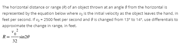 The horizontal distance or range (R) of an object thrown at an angle 8 from the horizontal is
represented by the equation below where vo is the initial velocity as the object leaves the hand, in
feet per second. If vo = 2500 feet per second and 8 is changed from 13° to 14°, use differentials to
approximate the change in range, in feet.
2
R=
- sin20
32
