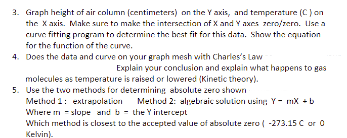 3. Graph height of air column (centimeters) on the Y axis, and temperature (C) on
the X axis. Make sure to make the intersection of X and Y axes zero/zero. Use a
curve fitting program to determine the best fit for this data. Show the equation
for the function of the curve.
4. Does the data and curve on your graph mesh with Charles's Law
Explain your conclusion and explain what happens to gas
molecules as temperature is raised or lowered (Kinetic theory).
5. Use the two methods for determining absolute zero shown
Method 1: extrapolation Method 2: algebraic solution using Y
Where m = slope and b = the Y intercept
Which method is closest to the accepted value of absolute zero (-273.15 C or 0
Kelvin).
= mx + b