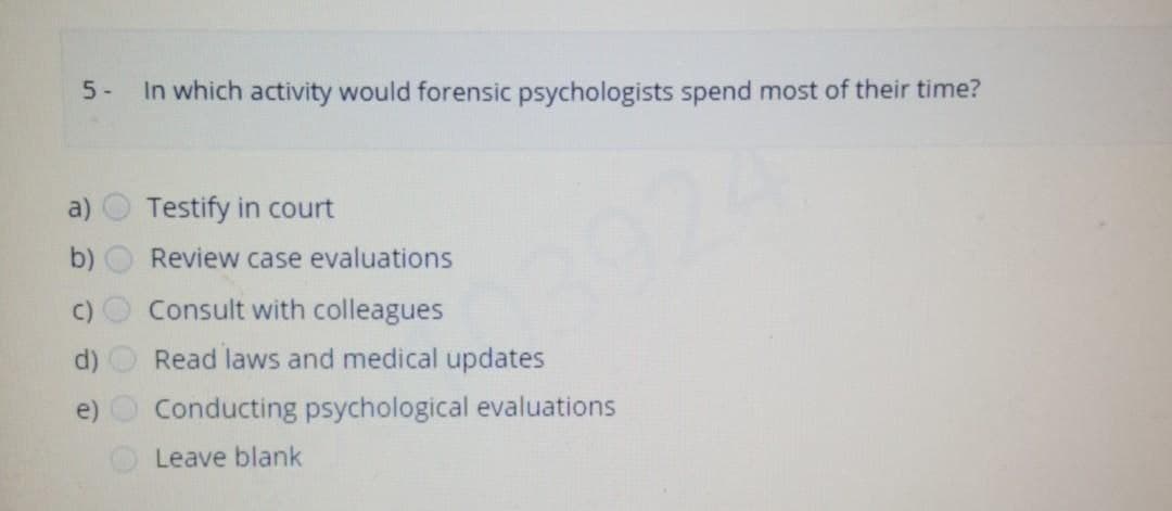 5-
a)
e)
In which activity would forensic psychologists spend most of their time?
Testify in court
Review case evaluations
Consult with colleagues
Read laws and medical updates
Conducting psychological evaluations
Leave blank