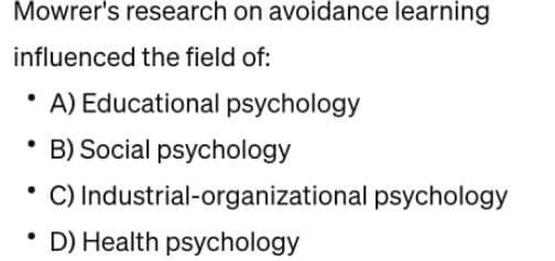 Mowrer's research on avoidance learning
influenced the field of:
A) Educational psychology
• B) Social psychology
• C) Industrial-organizational psychology
D) Health psychology