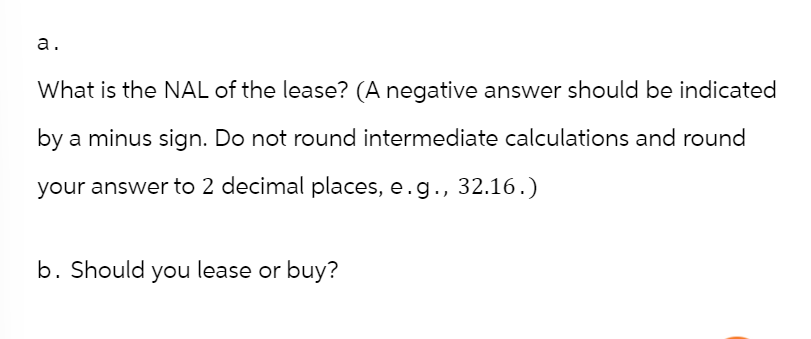 a.
What is the NAL of the lease? (A negative answer should be indicated
by a minus sign. Do not round intermediate calculations and round
your answer to 2 decimal places, e.g., 32.16.)
b. Should you lease or buy?