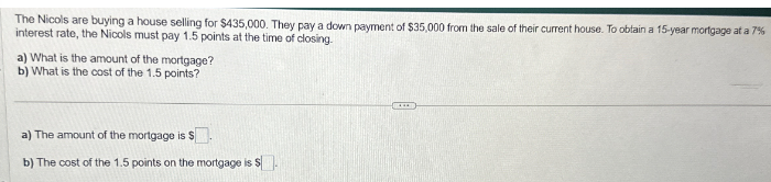 The Nicols are buying a house selling for $435,000. They pay a down payment of $35,000 from the sale of their current house. To obtain a 15-year mortgage at a 7%
interest rate, the Nicols must pay 1.5 points at the time of closing.
a) What is the amount of the mortgage?
b) What is the cost of the 1.5 points?
a) The amount of the mortgage is S
b) The cost of the 1.5 points on the mortgage is $