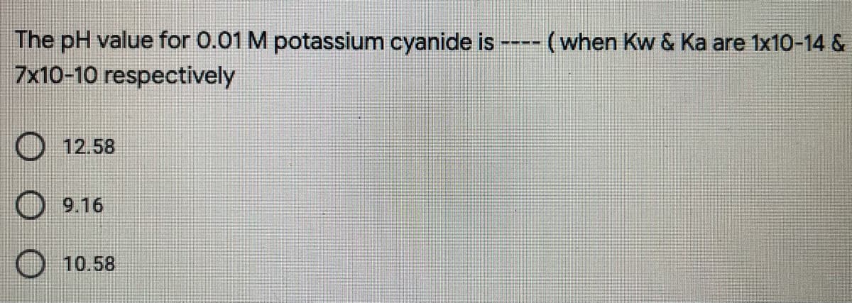 The pH value for 0.01 M potassium cyanide is
7x10-10 respectively
-- (when Kw & Ka are 1x10-14 &
----
O 12.58
9.16
O 10.58
