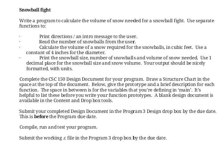 Snowball fight
Write a programto calculate the volume of snow needed for a snowball fight. Use separate
functions to:
Print directions / an intro message to the user.
Read the number of snowballs from the user.
Calculate the volume of a snow required for the snowballs, in cubic feet. Use a
constant of 4 inches for the diameter.
Print the snowball size, number of snowballs and volume of snow needed. Use 1
decimal place for the snowball size and snow volume. Youroutput should be nicely
formatted, with units.
Complete the CSC 150 Design Document for your program. Draw a Structure Chart in the
space at the top of the document. Below, give the prototype and a brief description for each
function. The space in between is for the variables that you're defining in 'main'. It's
helpful to list these before you write your function prototypes. A blank design document is
available in the Content and Drop box tools.
Submit your completed Design Document in the Program3 Design drop box by the due date.
This is before the Program due date.
Compile, run andtest your program.
Submit the working.c file in the Program 3 drop box by the due date.
