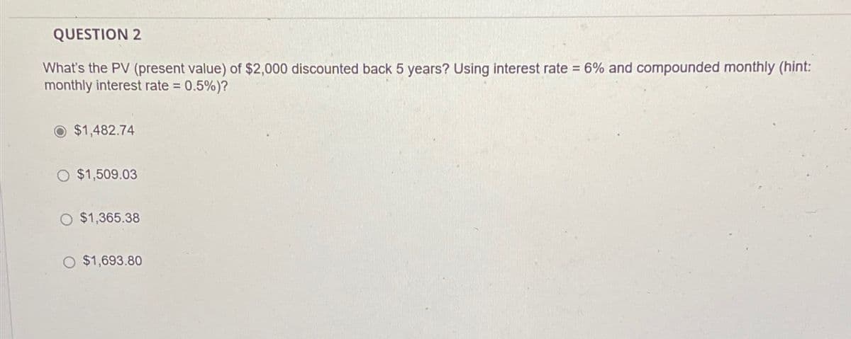QUESTION 2
What's the PV (present value) of $2,000 discounted back 5 years? Using interest rate = 6% and compounded monthly (hint:
monthly interest rate = 0.5%)?
$1,482.74
O $1,509.03
O $1,365.38
$1,693.80