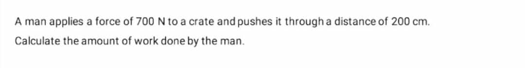 A man applies a force of 700 N to a crate and pushes it through a distance of 200 cm.
Calculate the amount of work done by the man.