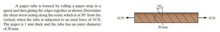 A paper tube is formed by rolling a paper strip in a
spiral and then gluing the edges together as shown. Determine
the shear stress acting along the seam, which is at 30° from the
vertical, when the tube is subjected to an axial force of 10 N.
The paper is 1 mm thick and the tube has an outer diameter
of 30 mm.
10 N
30°
30 mm
10 N