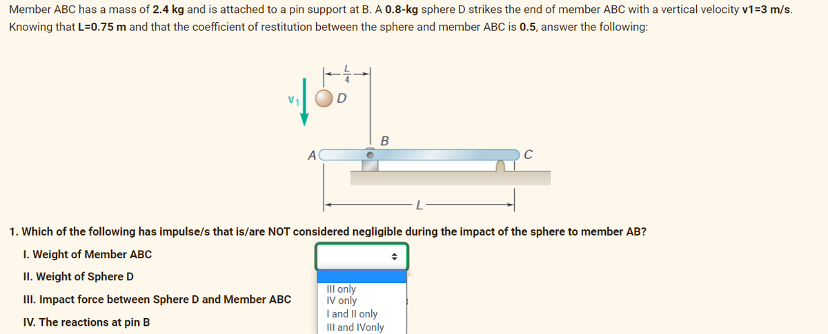 Member ABC has a mass of 2.4 kg and is attached to a pin support at B. A 0.8-kg sphere D strikes the end of member ABC with a vertical velocity v1=3 m/s.
Knowing that L=0.75 m and that the coefficient of restitution between the sphere and member ABC is 0.5, answer the following:
A
D
B
1. Which of the following has impulse/s that is/are NOT considered negligible during the impact of the sphere to member AB?
I. Weight of Member ABC
II. Weight of Sphere D
III. Impact force between Sphere D and Member ABC
IV. The reactions at pin B
III only
IV only
I and II only
III and IVonly
→