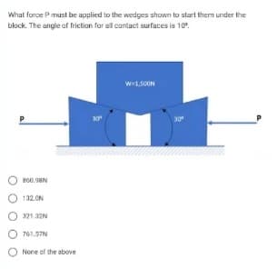 What force P must be applied to the wedges shown to start them under the
block. The angle of friction for all contact surfaces is 10%.
800.98
O132.0N
321.32N
761.57N
None of the above
30⁰
W=1,500N
30⁰