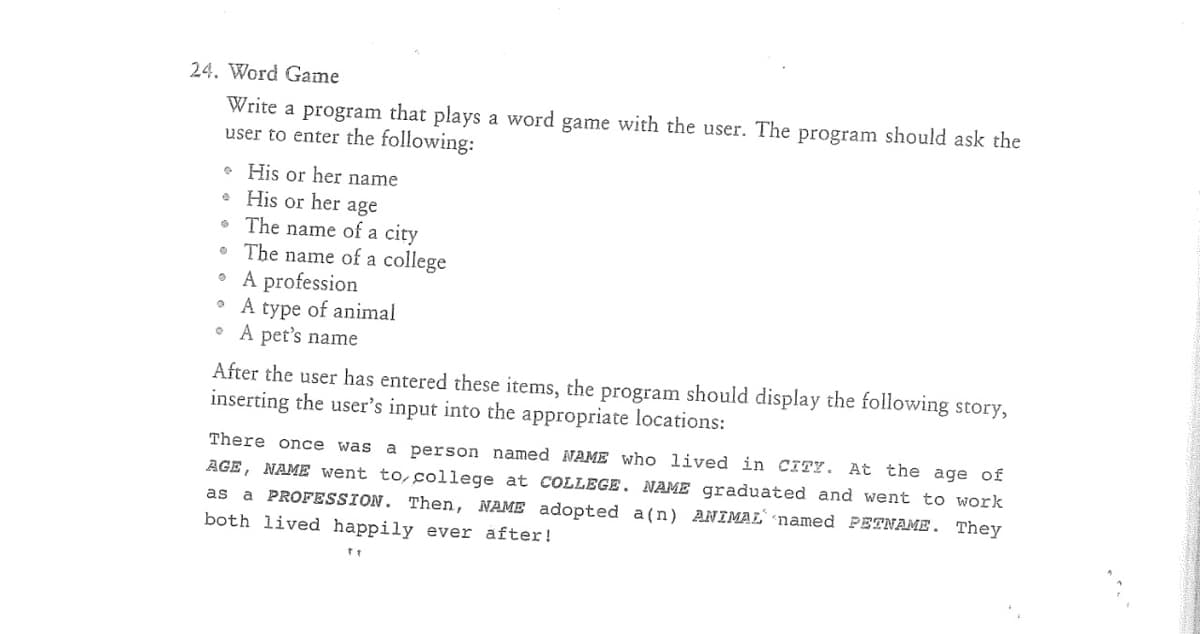 24. Word Game
Write a program that plays a word game with the user. The program should ask the
user to enter the following:
• His or her name
• His or her age
• The name of a city
• The name of a college
• A profession
• A type of animal
• A pet's name
After the user has entered these items, the program should display the following story,
inserting the user's input into the appropriate locations:
There once was
a person named NAME who lived in CITY. At the age of
AGE, NAME went to,college at COLLEGE. NAME graduated and went to work
as a PROFESSION. Then, NAME adopted a (n) ANIMAL named PETNAME. They
both lived happily ever after!
