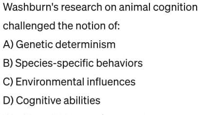 Washburn's research on animal cognition
challenged the notion of:
A) Genetic determinism
B) Species-specific behaviors
C) Environmental influences
D) Cognitive abilities