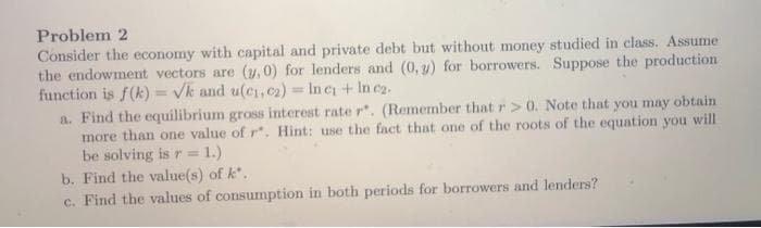 Problem 2
Consider the economy with capital and private debt but without money studied in class. Assume
the endowment vectors are (y,0) for lenders and (0, y) for borrowers. Suppose the production
function is f(k) = Vk and u(ci,c2) = In c + In ez.
a. Find the equilibrium gross interest rate r. (Remember that r > 0. Note that you may obtain
more than one value of r. Hint: use the fact that one of the roots of the equation you will
be solving is r = 1.)
b. Find the value(s) of k.
c. Find the values of consumption in both periods for borrowers and lenders?
%3D
