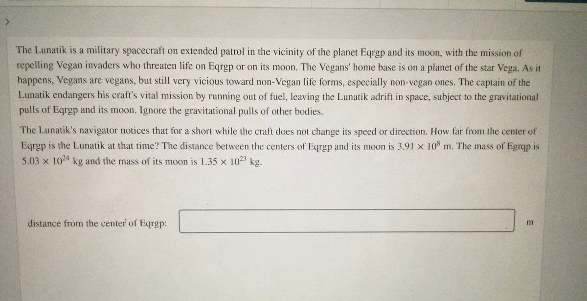 The Lunatik is a military spacecraft on extended patrol in the vicinity of the planet Eqrgp and its moon, with the mission of
repelling Vegan invaders who threaten life on Eqrgp or on its moon. The Vegans' home base is on a planet of the star Vega. As it
happens, Vegans are vegans, but still very vicious toward non-Vegan life forms, especially non-vegan ones. The captain of the
Lunatik endangers his craft's vital mission by running out of fuel, leaving the Lunatik adrift in space, subject to the gravitational
pulls of Eqrgp and its moon. Ignore the gravitational pulls of other bodies.
The Lunatik's navigator notices that for a short while the craft does not change its speed or direction. How far from the center of
Eqrgp is the Lunatik at that time? The distance between the centers of Eqrgp and its moon is 3.91 x 10 m. The mass of Egrqp is
5.03 x 104 kg and the mass of its moon is 1.35 x 10-3 kg.
distance from the center of Eqrgp:
