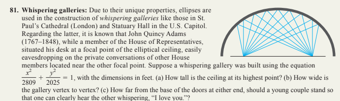 81. Whispering galleries: Due to their unique properties, ellipses are
used in the construction of whispering galleries like those in St.
Paul's Cathedral (London) and Statuary Hall in the U.S. Capitol.
Regarding the latter, it is known that John Quincy Adams
(1767-1848), while a member of the House of Representatives,
situated his desk at a focal point of the elliptical ceiling, easily
eavesdropping on the private conversations of other House
members located near the other focal point. Suppose a whispering gallery was built using the equation
1²
1.²
= 1, with the dimensions in feet. (a) How tall is the ceiling at its highest point? (b) How wide is
2809 2025
the gallery vertex to vertex? (c) How far from the base of the doors at either end, should a young couple stand so
that one can clearly hear the other whispering, "I love you."?