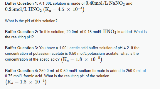 Buffer Question 1: A 1.00L solution is made of 0.40mol/L NaNO2 and
0.25mol/L HNO2 (K₁ = 4.5 × 10-4).
What is the pH of this solution?
Buffer Question 2: To this solution, 20.0mL of 0.15 mol/L HNO3 is added. What is
the resulting pH?
Buffer Question 3: You have a 1.00L acetic acid buffer solution of pH 4.2. If the
concentration of potassium acetate is 0.50 mol/L potassium acetate, what is the
concentration of the acetic acid? (Ka = 1.8 × 10-5)
Buffer Question 4: 250.0 mL of 0.50 mol/L sodium formate is added to 250.0 mL of
0.75 mol/L formic acid. What is the resulting pH of the solution
(K₁ = 1.8 × 10-4)