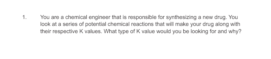 1.
You are a chemical engineer that is responsible for synthesizing a new drug. You
look at a series of potential chemical reactions that will make your drug along with
their respective K values. What type of K value would you be looking for and why?