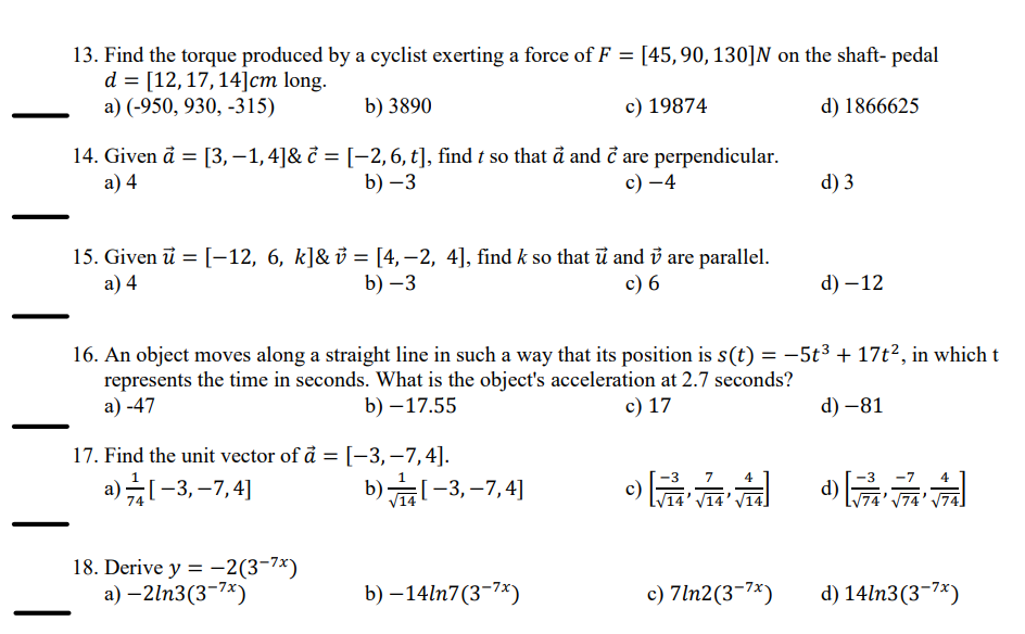 13. Find the torque produced by a cyclist exerting a force of F = [45, 90, 130]N on the shaft- pedal
d = [12, 17, 14] cm long.
a) (-950, 930, -315)
b) 3890
c) 19874
14. Given a = [3,−1,4]& c = [−2, 6, t], find t so that a and c are perpendicular.
a) 4
b) -3
c) -4
d) 1866625
d) 3
15. Given = [-12, 6, k]&v = [4,-2, 4], find k so that u and v are parallel.
a) 4
b) -3
c) 6
d) -12
16. An object moves along a straight line in such a way that its position is s(t) = −5t³ + 17t², in which t
represents the time in seconds. What is the object's acceleration at 2.7 seconds?
a) -47
b) -17.55
17. Find the unit vector of a = [-3, -7,4].
c) 17
d) -81
a) -3, -7,4]
b) -3,-7,4]
4
d)
[√74 74 √]
18. Derive y = -2(3-7)
a) -21n3(3-7x)
b) -14ln7(3-7x)
c) 7ln2(3-7x)
d) 14ln3(3-7x)