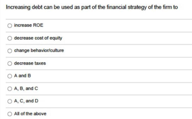 Increasing debt can be used as part of the financial strategy of the firm to
increase ROE
decrease cost of equity
change behavior/culture
decrease taxes
A and B
O A, B, and C
O A, C, and D
O All of the above
