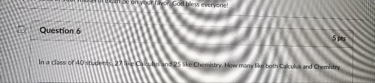 Question 6
e exam be on your favor. God bless everyone!
5 pts
In a class of 40 students, 27 like Calculus and 25 like Chemistry. How many like both Calculus and Chemistry