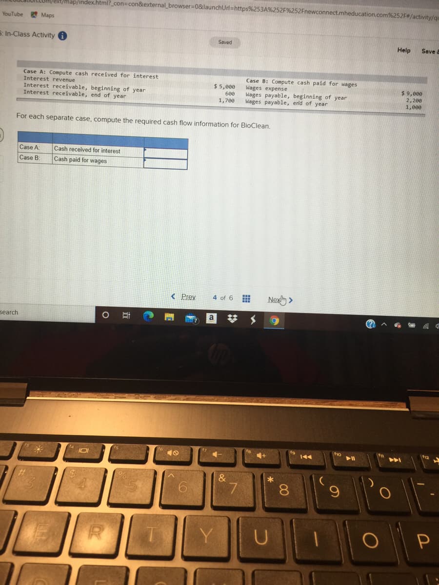 LIUILLUM/ERt/Map/index.html?_con=con&external_browser=0&launchUrl=https%253A%
t.mheducation.com%252F/activity/qu
YouTube
* Maps
5. In-Class Activity i
Saved
Help
Save 8
Case A: Compute cash received for interest
Interest revenue
Interest receivable, beginning of year
Interest receivable, end of year
Case B: Compute cash paid for wages
Wages expense
Wages payable, beginning of year
Wages payable, end of year
$ 5,000
$ 9,000
600
2,200
|1,000
1,700
For each separate case, compute the required cash flow information for BioClean.
Case A
Cash received for interest
Cash paid for wages
Case B:
< Prey
Nex >
4 of 6
search
fo
トト
&
7
8.
6.
Y
00
立
